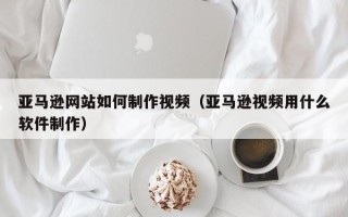 阜宁亚马逊网站如何制作视频（亚马逊视频用什么软件制作）